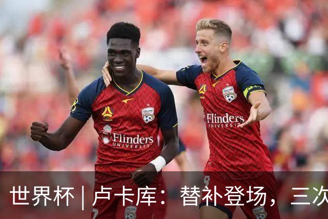 世界杯 | 卢卡库：替补登场，三次改变战局