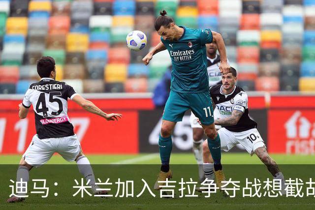 迪马：米兰加入吉拉争夺战想截胡那不勒斯，拉齐奥要价3000万欧