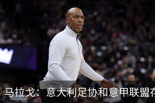 马拉戈：意大利足协和意甲联盟存在冲突 这两个领域必须沟通