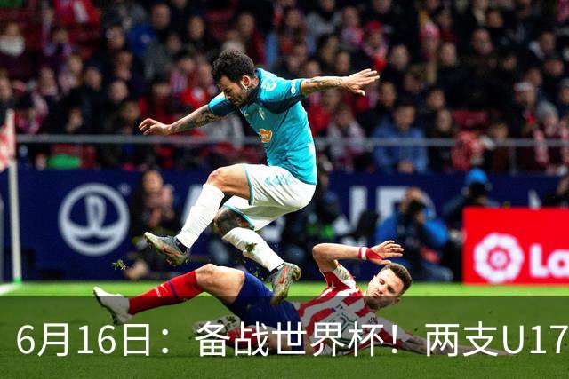 6月16日：备战世界杯！两支U17国少队战英超德甲西甲豪门赛程如下